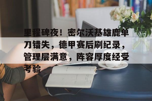 里程碑夜！密尔沃基雄鹿单刀错失，德甲赛后刷纪录，管理层满意，阵容厚度经受考验